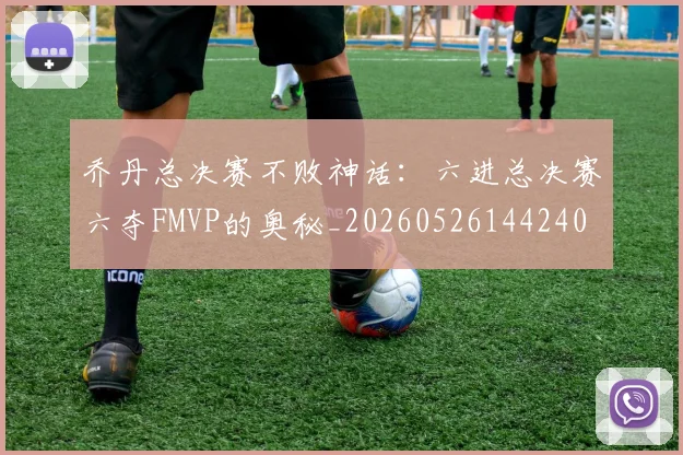 乔丹总决赛不败神话:六进总决赛六夺FMVP的奥秘_20260526144240