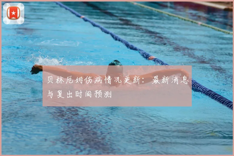 贝林厄姆伤病情况更新：最新消息与复出时间预测