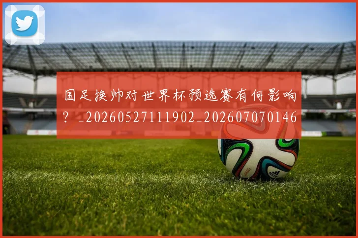 国足换帅对世界杯预选赛有何影响？_20260527111902_20260707014629