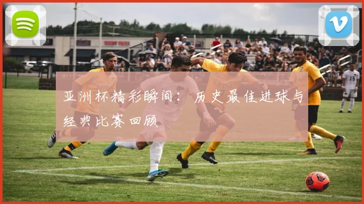 亚洲杯精彩瞬间：历史最佳进球与经典比赛回顾