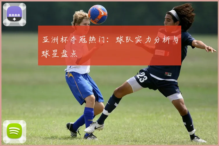 亚洲杯夺冠热门：球队实力分析与球星盘点
