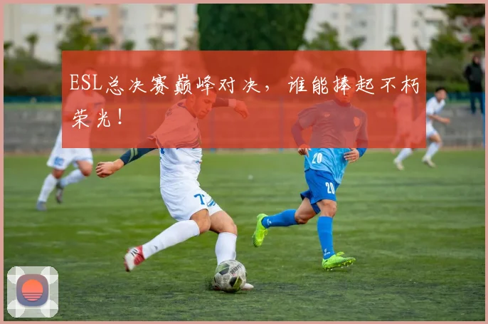 ESL总决赛巅峰对决，谁能捧起不朽荣光！