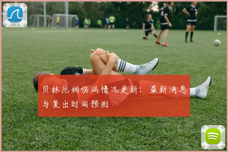 贝林厄姆伤病情况更新：最新消息与复出时间预测