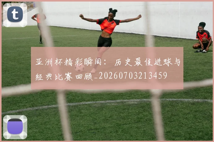 亚洲杯精彩瞬间：历史最佳进球与经典比赛回顾_20260703213459