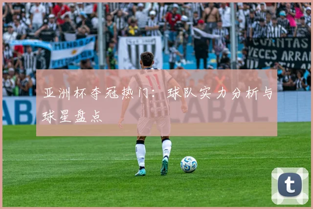亚洲杯夺冠热门:球队实力分析与球星盘点