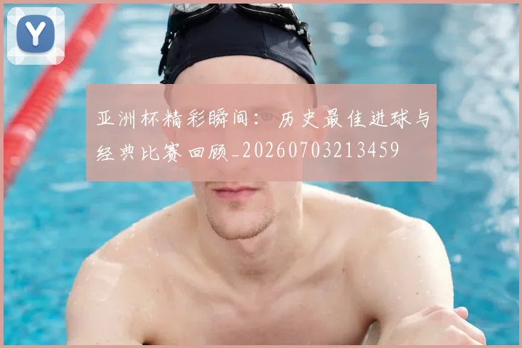 亚洲杯精彩瞬间:历史最佳进球与经典比赛回顾_20260703213459