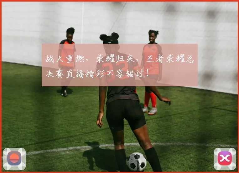 战火重燃，荣耀归来，王者荣耀总决赛直播精彩不容错过！