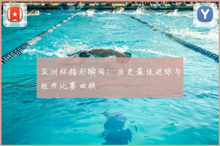 亚洲杯精彩瞬间：历史最佳进球与经典比赛回顾