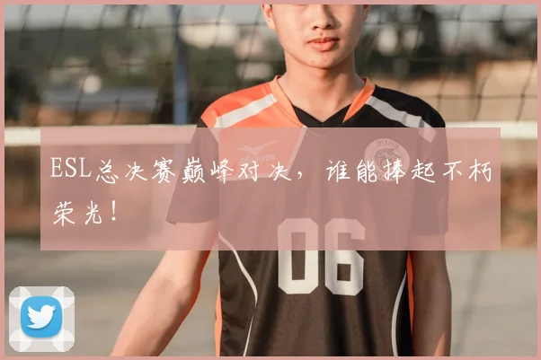 ESL总决赛巅峰对决,谁能捧起不朽荣光!