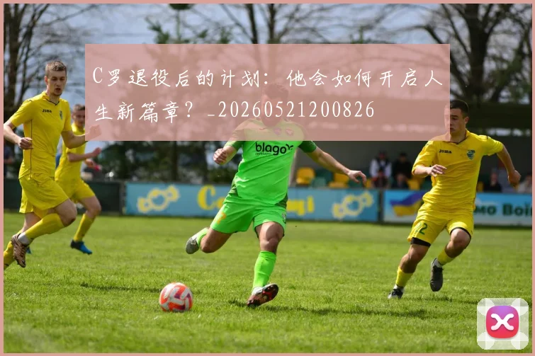 C罗退役后的计划：他会如何开启人生新篇章？_20260521200826