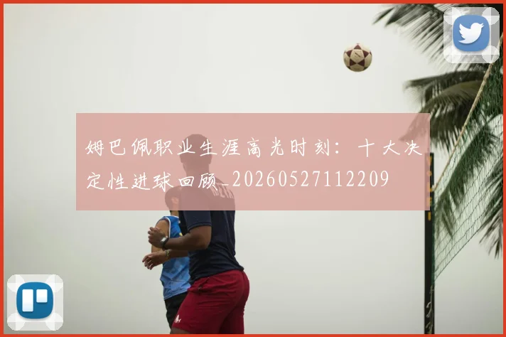 姆巴佩职业生涯高光时刻：十大决定性进球回顾_20260527112209