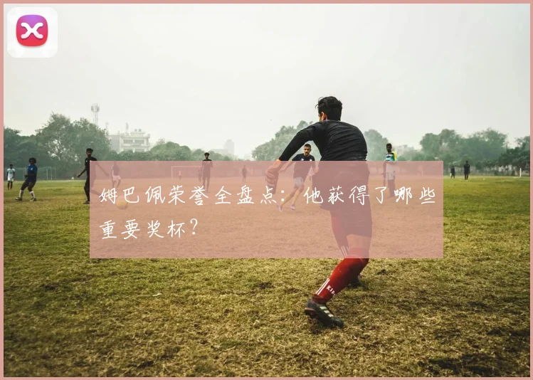 姆巴佩荣誉全盘点:他获得了哪些重要奖杯?